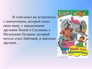 В этой книге вы встретитесь
с мамонтенком, который искал
свою маму, с закадычными
друзьями Хомой и Сусликом, с
Маленьким Осликом, который
мечтал стать бабочкой, и многими
другими…
 