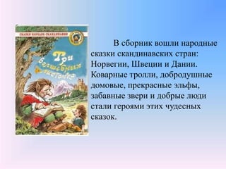 В сборник вошли народные
сказки скандинавских стран:
Норвегии, Швеции и Дании.
Коварные тролли, добродушные
домовые, прекрасные эльфы,
забавные звери и добрые люди
стали героями этих чудесных
сказок.
 