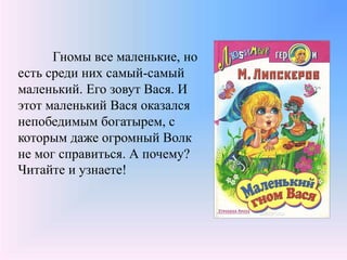 Гномы все маленькие, но
есть среди них самый-самый
маленький. Его зовут Вася. И
этот маленький Вася оказался
непобедимым богатырем, с
которым даже огромный Волк
не мог справиться. А почему?
Читайте и узнаете!
 