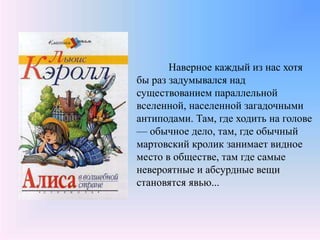 Наверное каждый из нас хотя
бы раз задумывался над
существованием параллельной
вселенной, населенной загадочными
антиподами. Там, где ходить на голове
— обычное дело, там, где обычный
мартовский кролик занимает видное
место в обществе, там где самые
невероятные и абсурдные вещи
становятся явью...
 