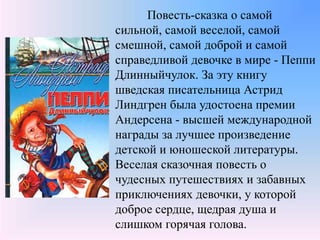 Повесть-сказка о самой
сильной, самой веселой, самой
смешной, самой доброй и самой
справедливой девочке в мире - Пеппи
Длинныйчулок. За эту книгу
шведская писательница Астрид
Линдгрен была удостоена премии
Андерсена - высшей международной
награды за лучшее произведение
детской и юношеской литературы.
Веселая сказочная повесть о
чудесных путешествиях и забавных
приключениях девочки, у которой
доброе сердце, щедрая душа и
слишком горячая голова.
 