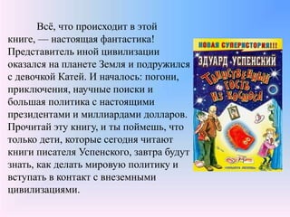 Всё, что происходит в этой
книге, — настоящая фантастика!
Представитель иной цивилизации
оказался на планете Земля и подружился
с девочкой Катей. И началось: погони,
приключения, научные поиски и
большая политика с настоящими
президентами и миллиардами долларов.
Прочитай эту книгу, и ты поймешь, что
только дети, которые сегодня читают
книги писателя Успенского, завтра будут
знать, как делать мировую политику и
вступать в контакт с внеземными
цивилизациями.
 