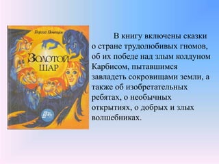 В книгу включены сказки
о стране трудолюбивых гномов,
об их победе над злым колдуном
Карбисом, пытавшимся
завладеть сокровищами земли, а
также об изобретательных
ребятах, о необычных
открытиях, о добрых и злых
волшебниках.
 
