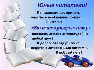 Юные читатели!
Приглашаем вас принять
участие в необычных гонках.
Выставка
«Большие книжные гонки»
познакомит вас с литературой на
любой вкус!
В дороге вас ждут новые
встречи с интересными книгами.
В добрый путь!
 