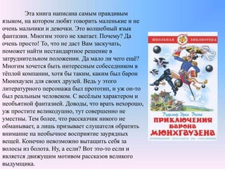 Эта книга написана самым правдивым
языком, на котором любят говорить маленькие и не
очень мальчики и девочки. Это волшебный язык
фантазии. Многим этого не хватает. Почему? Да
очень просто! То, что не даст Вам заскучать,
поможет найти нестандартное решение в
затруднительном положении. Да мало ли чего ещё?
Многим хочется быть интересным собеседником в
тёплой компании, хотя бы таким, каким был барон
Мюнхаузен для своих друзей. Ведь у этого
литературного персонажа был прототип, и уж он-то
был реальным человеком. С весёлым характером и
необъятной фантазией. Доводы, что врать нехорошо,
уж простите великодушно, тут совершенно не
уместны. Тем более, что рассказчик никого не
обманывает, а лишь призывает слушателя обратить
внимание на необычное восприятие заурядных
вещей. Конечно невозможно вытащить себя за
волосы из болота. Ну, а если? Вот это-то если и
является движущим мотивом рассказов великого
выдумщика.
 