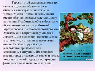 Героями этой сказки являются три
маленьких, очень обаятельных и
забавных накситралля, похожие на
гномов. Муфта и зимой и летом носит
вместо обычной одежды толстую муфту
на молнии, Полботинка обут в ботинки с
обрезанными носами, а у Моховой
Бороды борода из самого настоящего мха.
Однажды они встретились у киоска с
мороженым и после этой встречи уже не
расставались, а стали путешествовать
вместе. Весёлых друзей ждут
невероятные приключения и
неожиданные ситуации. Им придётся
спасать город от коварных кошек и котов,
помогать раненой гадюке и возвращать
фамильный медальон его владелице…
 
