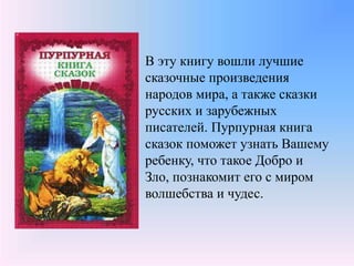 В эту книгу вошли лучшие
сказочные произведения
народов мира, а также сказки
русских и зарубежных
писателей. Пурпурная книга
сказок поможет узнать Вашему
ребенку, что такое Добро и
Зло, познакомит его с миром
волшебства и чудес.
 