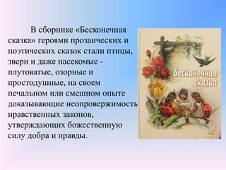 В сборнике «Бесконечная
сказка» героями прозаических и
поэтических сказок стали птицы,
звери и даже насекомые -
плутоватые, озорные и
простодушные, на своем
печальном или смешном опыте
доказывающие неопровержимость
нравственных законов,
утверждающих божественную
силу добра и правды.
 