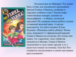 Путешествие на Майорку! Что может
быть лучше для московских школьников –
братьев Гошки и Никиты, особенно в
середине учебного года?! Теплое море,
таинственные пещеры, катание на
виндсерфинге – в общем, сплошной
праздник! Но однажды ночью ребята слышат
отчаянный женский крик. А наутро
выясняется, что убита актриса Елена
Куценко. «Поможем найти убийцу? Ясное
дело, поможем!» С официальной версией
Гошка и Никита не согласны. Но только они
знают, что «заказчик» этого убийства
находится в Москве. Гошка и Никита
подключают к делу своих друзей, и те с
радостью спешат на помощь. Еще бы! Кто
откажется поучаствовать в самом настоящем
расследовании!..
 