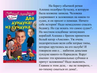 На берегу обычной речки
Алешка подобрал бутылку, в которую
была вложена записка. Человека
удерживают в заложниках на каком-то
судне, и он просит о помощи. Ничего
себе история! Надо немедленно спасать
беднягу. Но где искать это самое судно?..
На местном кладбище затонувших
кораблей Алешка с братом приметили
белый катер «Амелия». Уж очень
подозрительно вели себя хитрые типы,
которые крутились на его палубе! И
говорили они о… набитом деньгами
сундуке какого-то Каркадила. Вдруг
именно эти криминальные субчики и
прячут заложника? Надо выяснить.
Главное в этом деле, – вы не поверите, –
по-тихому смыться из дома!..
 