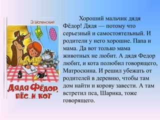 Хороший мальчик дядя
Фёдор! Дядя — потому что
серьезный и самостоятельный. И
родители у него хорошие. Папа и
мама. Да вот только мама
животных не любит. А дядя Федор
любит, и кота полюбил говорящего,
Матроскина. И решил убежать от
родителей в деревню, чтобы там
дом найти и корову завести. А там
встретил пса, Шарика, тоже
говорящего.
 