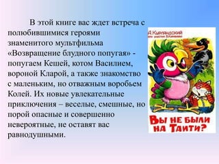В этой книге вас ждет встреча с
полюбившимися героями
знаменитого мультфильма
«Возвращение блудного попугая» -
попугаем Кешей, котом Василием,
вороной Кларой, а также знакомство
с маленьким, но отважным воробьем
Колей. Их новые увлекательные
приключения – веселые, смешные, но
порой опасные и совершенно
невероятные, не оставят вас
равнодушными.
 