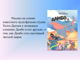 Рассказ на основе
известного мультфильма студии
Уолта Диснея о летающем
слоненке Дамбо и его друзьях, о
том, как Дамбо стал настоящей
звездой цирка.
 