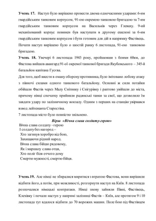 Учень 17. Наступ було вирішено провести двома одночасними ударами: 6-им
гвардійським танковим корпусом, 91-ою окремою танковою бригадою та 7-им
гвардійським танковим корпусом на Васильків через Глеваху. 9-ий
механізований корпус повинен був наступати в другому ешелоні за 6-им
гвардійським танковим корпусом і бути готовим для дій в напрямку Фастівець.
Почати наступ вирішено було о шостій ранку 6 листопада, 91-ою танковою
бригадою.
Учень 18. Увечері 6 листопада 1943 року, пройшовши з боями 60км, до
Фастова вийшов авангард 91-ої окремої танкової бригадиЯкубовського – 345-й
батальйон капітана Гусєва.
Для того, щоб ввести в оману оборонупротивника, було імітовано лобову атаку
з півночі силами одного танкового батальйону. Основні ж сили потайки
обійшли Фастів через Малу Снітинку і Снігурівку і раптово увійшли до міста,
причому німці спочатку прийняли радянські танки за свої, що дозволило їм
завдати удару по залізничному вокзалу. Одним з перших на станцію увірвався
взвод лейтенанта Старостіна.
7 листопада місто було повністю звільнено.
Вірш «Вічна слава солдату-герою»
Вічна слава солдату –герою
І солдатубез нагород –
Хто загинув хоробро від бою,
Захищаючи рідний народ.
Вічна слава бійцю рядовому,
Як і маршалу слава отця,
Хто поліг біля отчого дому
Смертю мужності, смертю бійця.
Учень 19. Але німці не збиралися миритися з втратою Фастова, вони вирішили
відбити його, а потім, при можливості, розгорнути наступ на Київ. 8 листопада
розпочалися німецькі контратаки. Німці знову зайняли Півні, Фастівець,
Клехівку і почали наступ у напрямі залізниці Фастів – Київ, але протягом 9 і 10
листопада тут вдалося відбити до 70 ворожих машин. Поле бою під Фастівцем
 