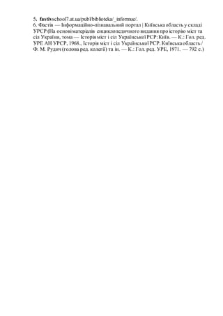 5. fastivschool7.at.ua/publ/biblioteka/_informue/.
6. Фастів — Інформаційно-пізнавальний портал | Київськаобласть у складі
УРСР (На основіматеріалів енциклопедичного видання про історію міст та
сіл України, тома — Історія міст і сіл УкраїнськоїРСР:Київ. — К.: Гол. ред.
УРЕ АН УРСР, 1968., Історія міст і сіл УкраїнськоїРСР. Київськаобласть /
Ф. М. Рудич (голова ред. колегії) та ін. — К.: Гол. ред. УРЕ, 1971. — 792 с.)
 