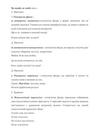 На нашій, не своїй землі…
Т. Шевченко
7. Риторична фраза :
а) риторичне запитання-стилістична фігура у формі запитання, яке не
потребує відповіді. Уживається з метою привернути увагу до певного явища чи
події й відзначається великою експресією.
Що ж ти, знімівши в показній покорі,
В мені шукала-змія чи орла?
Д. Павличко
б) запитально-окличнеречення - стилістична фігура, що передає почуття дуже
сильного обурення, незгоду, заперечення.
Навіщо їй ця зала осяйна,
Де погляди сплітаються, як змії,
Кого знайти хотіла б тут вона?
Д. Павличко
в. Риторичне звертання - стилістична фігура, що виробляє в читача чи
слухача певне ставлення до них.
Грими, Моя пісне, могутня, палка,
На всім українськім роздолі.
Г. Чупринка
8. Психологічний паралелізм - стилістична фігура: паралельне зображення
двох (трьох)явищ із різних сфер життя. У народній творчості картини природи
пов’язуються з душевними настроями людини. Створюється так званий
психологічний паралелізм. Напр.:
Стоїть явір над водою,
В воду похилився.
На козака пригодонька,
Козак зажурився.
 