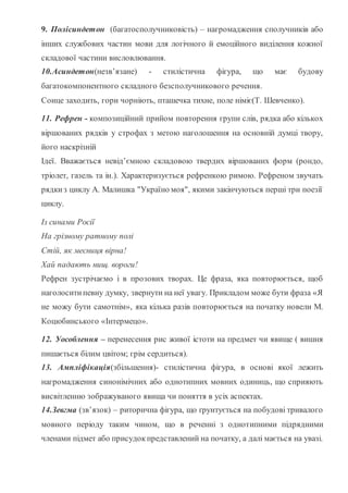 9. Полісиндетон (багатосполучниковість) – нагромадження сполучників або
інших службових частин мови для логічного й емоційного виділення кожної
складової частини висловлювання.
10.Асиндетон(незв’язане) - стилістична фігура, що має будову
багатокомпонентного складного безсполучникового речення.
Сонце заходить, гори чорніють, пташечка тихне, поле німіє(Т. Шевченко).
11. Рефрен - композиційний прийом повторення групи слів, рядка або кількох
віршованих рядків у строфах з метою наголошення на основній думці твору,
його наскрізній
Ідеї. Вважається невід’ємною складовою твердих віршованих форм (рондо,
тріолет, газель та ін.). Характеризується рефренкою римою. Рефреном звучать
рядкиз циклу А. Малишка "Україно моя", якими закінчуються перші три поезії
циклу.
Із синами Росії
На грізному ратному полі
Стій, як месниця вірна!
Хай падають нищ. вороги!
Рефрен зустрічаємо і в прозових творах. Це фраза, яка повторюється, щоб
наголоситипевну думку, звернути на неї увагу. Прикладом може бути фраза «Я
не можу бути самотнім», яка кілька разів повторюється на початку новели М.
Коцюбинського «Інтермецо».
12. Уособлення – перенесення рис живої істоти на предмет чи явище ( вишня
пишається білим цвітом; грім сердиться).
13. Ампліфікація(збільшення)- стилістична фігура, в основі якої лежить
нагромадження синонімічних або однотипних мовних одиниць, що сприяють
висвітленню зображуваного явища чи поняття в усіх аспектах.
14.Зевгма (зв’язок) – риторична фігура, що ґрунтується на побудові тривалого
мовного періоду таким чином, що в реченні з однотипними підрядними
членами підмет або присудокпредставлений на початку, а далі мається на увазі.
 