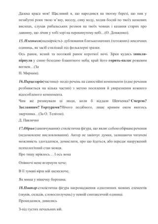Далека краса моя! Щасливий я, що народився на твоєму березі, що пив у
незабутні роки твою м’яку, веселу, сиву воду, ходив босий по твоїх казкових
висипах, слухав рибальських розмов на твоїх човнах і казання старих про
давнину, що лічив у тобі зорі на перекинутому небі…(О. Довженко).
15. Плеоназм(надмірність)- дублювання близькозначних (тотожних) лексичних
одиниць, як засіб стилізації під фольклорні зразки.
Ось ранок, ясний та погожий ранок короткої ночі. Зірки кудись зникли-
пірнули у синю безодню блакитного неба; край його горить-палає рожевим
вогнем…(За
П. Мирним).
16.Парцелярія(частина)- поділ речень на самостійні компоненти (одне речення
розбивається на кілька частин) з метою посилення й увиразнення кожного
відособленого компонента.
Чим же ризикували ці люди, коли б віддали Шевченка? Смертю?
Засланням? Тортурами?Нічого подібного, лише кривим оком якогось
зверхника…(За О. Телігою).
Д. Павличко
17.Обрив(замовчування)-стилістична фігура, що являє собою обірванеречення
(недомовлене висловлювання). Автор не закінчує думки, залишаючи читачеві
можливість здогадатися, домислити, про що йдеться, або передає напружений
психологічний стан мовця.
Про тишу мріялось… І ось вона
Опівночі мене вгорнути хоче;
В її тумані вірш мій шелескоче,
Як миша у мішечку борошна.
18.Повтор-стилістична фігура нагромадження однотипних мовних елементів
(звуків, складів, словосполучень) у певній синтаксичній одиниці.
Прокидалися, дивились
З-під густих печальних вій.
 