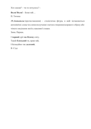 Хто сказав? – чи то почулось? -
Воля! Воля! – Боже мій…
П. Тичина
19.Антитеза (протиставлення) – стилістична фігура, в якій зіставляються
антонімічні слова чи словосполучення з метою створення яскравого образу або
чіткого виділення якоїсь важливої ознаки.
Зима. Паркан.
І чорний дріт на білому снігу.
Такий близький ти, краю мій,
І безнадійно так далекий.
В. Стус
 