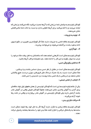 4 moshaverkodak.com
‫کودکان‬‫اوتیسم‬‫به‬‫چشمان‬‫شما‬‫درزمانی‬‫که‬‫با‬‫آن‬‫ها‬‫صحبت‬‫می‬‫کنید‬‫نگاه‬‫نمی‬‫کنند‬‫و‬‫زمانی‬‫که‬
‫لبخند‬‫می‬‫زنید‬‫و‬‫یا‬‫اخم‬‫می‬‫کنید‬‫برای‬‫آن‬‫ها‬‫تفاوتی‬‫ندارد‬‫و‬‫نسبت‬‫به‬‫حالت‬‫شما‬‫عکس‬‫ال‬‫عملی‬
‫نشان‬‫نمی‬‫دهند‬.
-‫توجه‬‫به‬‫جزییات‬:
‫کودکان‬‫اوتیسم‬‫عالقه‬‫خاصی‬‫به‬‫جزییات‬‫دارند‬ً‫ال‬‫مث‬‫اگر‬‫کوچک‬‫ترین‬‫تغییری‬‫در‬‫دکوراسیون‬
‫خانه‬‫بدهید‬‫بشدت‬‫برآشفته‬‫می‬‫شوند‬‫و‬‫نمی‬‫توانند‬‫بپذیرند‬.
-‫خودآزار‬‫ی‬
‫کودکان‬‫اوتیسم‬‫ممکن‬‫است‬‫کارهایی‬‫انجام‬‫دهند‬‫که‬‫سالمتشان‬‫به‬‫خطر‬‫بیفتد‬‫مثال‬‫سرخود‬‫را‬
‫مرتب‬‫به‬‫دیوار‬‫بکوبند‬‫و‬‫این‬‫کار‬‫را‬‫ادامه‬‫دهند‬‫.باید‬‫همیشه‬‫مراقب‬‫آن‬‫ها‬‫باشید‬.
-‫نداشتن‬‫یکپارچگی‬‫حسی‬:
‫کودکان‬‫اوتیسم‬‫ممکن‬‫است‬‫در‬‫مقابل‬‫از‬‫نظر‬‫حسی‬‫بسیار‬‫حساس‬‫باشند‬‫و‬‫یا‬‫برعکس‬.
‫م‬ً‫ال‬‫ث‬‫ممکن‬‫است‬‫نسبت‬‫به‬‫یک‬‫محرک‬‫دردناک‬‫مثل‬‫فرورفتن‬‫سوزن‬‫دردست‬‫هیچ‬‫واکنشی‬
‫نشان‬‫ندهند‬‫و‬‫یا‬‫برعکس‬‫با‬‫یک‬‫لمس‬‫ساده‬‫پوست‬‫درد‬‫شدیدی‬‫را‬‫حس‬‫کنند‬.
-‫اجتناب‬‫از‬‫تماس‬‫جسمی‬:
‫یکی‬‫از‬‫عالئم‬‫اولیه‬‫اوتیسم‬‫این‬‫است‬‫که‬‫کودکان‬‫اوتیسمی‬‫از‬‫همان‬‫ماههای‬‫اول‬‫تولد‬‫عالقه‬‫ای‬
‫برای‬‫آمدن‬‫ب‬‫ه‬‫آغوش‬‫والدین‬‫نشان‬‫نمی‬‫دهند‬ً‫ال‬‫معمو‬‫کودکان‬‫طبیعی‬‫وقتی‬‫در‬‫آغوش‬‫مادر‬
‫باشند‬‫آرامش‬‫دارند‬‫ولی‬‫کودکان‬‫اوتیسمی‬‫در‬‫آغوش‬‫مادر‬‫بی‬‫قرارند‬‫و‬‫وقتی‬‫در‬‫تخت‬‫رها‬
‫شوند‬‫آرام‬‫می‬‫گیرند‬.
-‫حرکات‬‫تکراری‬‫بدن‬:
‫کودکان‬‫اوتیسم‬‫عالقه‬‫زیادی‬‫به‬‫تکرار‬‫دارند‬‫آن‬‫ها‬‫اگر‬‫به‬‫حال‬‫خود‬‫رها‬‫شون‬‫د‬‫ممکن‬‫است‬
‫ساعت‬‫ها‬‫به‬‫یک‬‫شکل‬‫حرکتی‬‫را‬‫تکرار‬‫کنند‬ً‫ال‬‫مث‬‫بدن‬‫خود‬‫را‬‫ساعت‬‫ها‬‫به‬‫مانند‬‫پاندول‬‫حرکت‬
‫دهند‬.
 