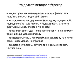Что	делает	методолог/трекер
– задает	правильные	наводящие	вопросы	(не	пытаясь	
получить	желаемый	для	себя	ответ)
– эмоционально	поддерживает	(к	каждому	лидеру	свой	
подход:	кого-то	надо	жалеть	и	подбадривать,	а	кого-то	
ругать	и	вызывать	спортивную	злость)
– предлагает	свои	идеи,	но	не	настаивает	и	не	принимает	
решения	за	лидера	и	команду
– показывает	личным	примером,	как	сделать	ту	или	иную	
вещь,	использовать	инструмент
– является	психологом,	коучем,	тренером,	ментором,	
наставником
Дмитрий	Масленников	/	Интегратор	инноваций	Disruptive.vc
https://www.facebook.com/dimaslennikov /		dm@disruptive.vc /	+7	926	000	90	25
 
