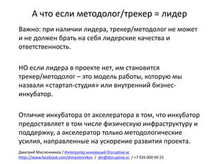 А	что	если	методолог/трекер =	лидер
Важно:	при	наличии	лидера,	трекер/методолог	не	может	
и	не	должен	брать	на	себя	лидерские	качества	и	
ответственность.
НО	если	лидера	в	проекте	нет,	им	становится	
трекер/методолог	– это	модель	работы,	которую	мы	
назвали	«стартап-студия»	или	внутренний	бизнес-
инкубатор.
Отличие	инкубатора	от	акселератора	в	том,	что	инкубатор	
предоставляет	в	том	числе	физическую	инфраструктуру	и	
поддержку,	а	акселератор	только	методологические	
усилия,	направленные	на	ускорение	развития	проекта.
Дмитрий	Масленников	/	Интегратор	инноваций	Disruptive.vc
https://www.facebook.com/dimaslennikov /		dm@disruptive.vc /	+7	926	000	90	25
 