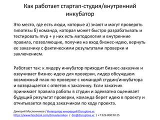 Как	работает	стартап-студия/внутренний	
инкубатор
Это	место,	где	есть	люди,	которые	а)	знают	и	могут	проверять	
гипотезы	б)	команда,	которая	может	быстро	разрабатывать	и	
тестировать	mvp +	у	них	есть	методология	и	внутренние	
правила,	позволяющие,	получив	на	вход	бизнес-идею,	вернуть	
ее	заказчику	с	фактическими	результатами	проверки	и	
заключением.
Работает	так:	к	лидеру	инкубатор	приходит	бизнес-заказчик	и	
озвучивает	бизнес-идею	для	проверки,	лидер	обсуждаем	
возможный	план	по	проверке	с	командой	студии/инкубатора	
и	возвращается	с	ответов	к	заказчику.	Если	заказчик	
принимает	правила	работы	в	студии	и	адекватно	оценивает	
будущий	результат	проверки,	команда	берет	идею	в	проекту	и	
отчитывается	перед	заказчиком	по	ходу	проекта.
Дмитрий	Масленников	/	Интегратор	инноваций	Disruptive.vc
https://www.facebook.com/dimaslennikov /		dm@disruptive.vc /	+7	926	000	90	25
 