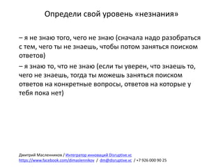 Определи	свой	уровень	«незнания»
– я	не	знаю	того,	чего	не	знаю	(сначала	надо	разобраться	
с	тем,	чего	ты	не	знаешь,	чтобы	потом	заняться	поиском	
ответов)
– я	знаю	то,	что	не	знаю	(если	ты	уверен,	что	знаешь	то,	
чего	не	знаешь,	тогда	ты	можешь	заняться	поиском	
ответов	на	конкретные	вопросы,	ответов	на	которые	у	
тебя	пока	нет)
Дмитрий	Масленников	/	Интегратор	инноваций	Disruptive.vc
https://www.facebook.com/dimaslennikov /		dm@disruptive.vc /	+7	926	000	90	25
 