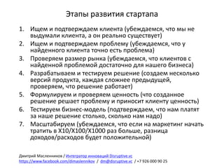 Этапы	развития	стартапа
1. Ищем	и	подтверждаем	клиента	(убеждаемся,	что	мы	не	
выдумали	клиента,	а	он	реально	существует)
2. Ищем	и	подтверждаем	проблему	(убеждаемся,	что	у	
найденного	клиента	точно	есть	проблема)
3. Проверяем	размер	рынка	(убеждаемся,	что	клиентов	с	
найденной	проблемой	достаточно	для	нашего	бизнеса)
4. Разрабатываем	и	тестируем	решение	(создаем	несколько	
версий	продукта,	каждая	сложнее	предыдущей,	
проверяем,	что	решение	работает)
5. Формулируем	и	проверяем	ценность	(что	созданное	
решение	решает	проблему	и	приносит	клиенту	ценность)
6. Тестируем	бизнес-модель	(подтверждаем,	что	нам	платят	
за	наше	решение	столько,	сколько	нам	надо)
7. Масштабируем	(убеждаемся,	что	если	на	маркетинг	начать	
тратить	в	Х10/Х100/Х1000	раз	больше,	разница	
доходов/расходов	будет	положительной)
Дмитрий	Масленников	/	Интегратор	инноваций	Disruptive.vc
https://www.facebook.com/dimaslennikov /		dm@disruptive.vc /	+7	926	000	90	25
 