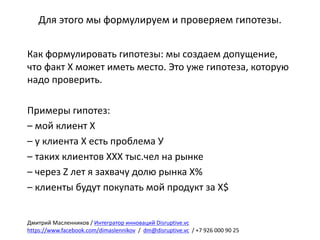 Для	этого	мы	формулируем	и	проверяем	гипотезы.
Как	формулировать	гипотезы:	мы	создаем	допущение,	
что	факт	Х	может	иметь	место.	Это	уже	гипотеза,	которую	
надо	проверить.
Примеры	гипотез:
– мой	клиент	Х
– у	клиента	Х	есть	проблема	У
– таких клиентов	ХХХ	тыс.чел на	рынке
– через	Z	лет	я	захвачу	долю	рынка	Х%
– клиенты	будут	покупать	мой	продукт	за	Х$
Дмитрий	Масленников	/	Интегратор	инноваций	Disruptive.vc
https://www.facebook.com/dimaslennikov /		dm@disruptive.vc /	+7	926	000	90	25
 