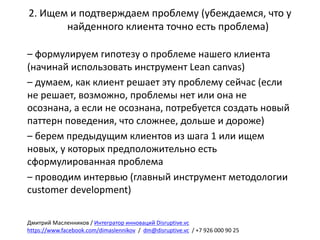 2.	Ищем	и	подтверждаем	проблему	(убеждаемся,	что	у	
найденного	клиента	точно	есть	проблема)
– формулируем	гипотезу	о	проблеме	нашего	клиента	
(начинай	использовать	инструмент	Lean	canvas)
– думаем,	как	клиент	решает	эту	проблему	сейчас	(если	
не	решает,	возможно,	проблемы	нет	или	она	не	
осознана,	а	если	не	осознана,	потребуется	создать	новый	
паттерн	поведения,	что	сложнее,	дольше	и	дороже)
– берем	предыдущим	клиентов	из	шага	1	или	ищем	
новых,	у	которых	предположительно	есть	
сформулированная	проблема
– проводим	интервью	(главный	инструмент	методологии	
customer	development)
Дмитрий	Масленников	/	Интегратор	инноваций	Disruptive.vc
https://www.facebook.com/dimaslennikov /		dm@disruptive.vc /	+7	926	000	90	25
 