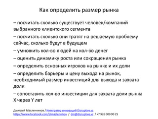 Как	определить	размер	рынка
– посчитать	сколько	существует	человек/компаний	
выбранного	клиентского	сегмента
– посчитать	сколько	они	тратят	на	решаемую	проблему	
сейчас,	сколько	будут	в	будущем	
– умножить	кол-во	людей	на	кол-во	денег
– оценить	динамику	роста	или	сокращения	рынка
– определить	основных	игроков	на	рынке	и	их	доли
– определить	барьеры	и	цену	выхода	на	рынок,	
необходимый	размер	инвестиций	для	выхода	и	захвата	
доли
– сопоставить	кол-во	инвестиции	для	захвата	доли	рынка	
Х	через	Y	лет	
Дмитрий	Масленников	/	Интегратор	инноваций	Disruptive.vc
https://www.facebook.com/dimaslennikov /		dm@disruptive.vc /	+7	926	000	90	25
 