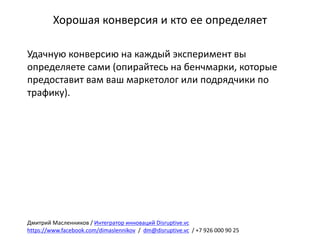 Хорошая	конверсия	и	кто	ее	определяет
Удачную	конверсию	на	каждый	эксперимент	вы	
определяете	сами	(опирайтесь	на	бенчмарки,	которые	
предоставит	вам	ваш	маркетолог	или	подрядчики	по	
трафику).	
Дмитрий	Масленников	/	Интегратор	инноваций	Disruptive.vc
https://www.facebook.com/dimaslennikov /		dm@disruptive.vc /	+7	926	000	90	25
 