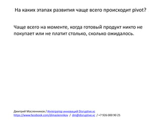 На	каких	этапах	развития	чаще	всего	происходит	pivot?
Чаще	всего	на	моменте,	когда	готовый	продукт	никто	не	
покупает	или	не	платит	столько,	сколько	ожидалось.
Дмитрий	Масленников	/	Интегратор	инноваций	Disruptive.vc
https://www.facebook.com/dimaslennikov /		dm@disruptive.vc /	+7	926	000	90	25
 