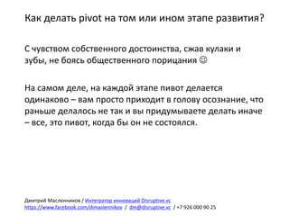 Как	делать	pivot на	том	или	ином	этапе	развития?
С	чувством	собственного	достоинства,	сжав	кулаки	и	
зубы,	не	боясь	общественного	порицания	J
На	самом	деле,	на	каждой	этапе	пивот делается	
одинаково	– вам	просто	приходит	в	голову	осознание,	что	
раньше	делалось	не	так	и	вы	придумываете	делать	иначе	
– все,	это	пивот,	когда	бы	он	не	состоялся.
Дмитрий	Масленников	/	Интегратор	инноваций	Disruptive.vc
https://www.facebook.com/dimaslennikov /		dm@disruptive.vc /	+7	926	000	90	25
 