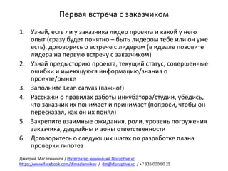 Первая	встреча	с	заказчиком
1. Узнай,	есть	ли	у	заказчика	лидер	проекта	и	какой	у	него	
опыт	(сразу	будет	понятно	– быть	лидером	тебе	или	он	уже	
есть),	договорись	о	встрече	с	лидером	(в	идеале	позовите	
лидера	на	первую	встречу	с	заказчиком)
2. Узнай	предысторию	проекта,	текущий	статус,	совершенные	
ошибки	и	имеющуюся	информацию/знания	о	
проекте/рынке
3. Заполните	Lean	canvas	(важно!)
4. Расскажи	о	правилах	работы	инкубатора/студии,	убедись,	
что	заказчик	их	понимает	и	принимает	(попроси,	чтобы	он	
пересказал,	как	он	их	понял)
5. Закрепите	взаимные	ожидания,	роли,	уровень	погружения	
заказчика,	дедлайны и	зоны	ответственности
6. Договоритесь	о	следующих	шагах	по	разработке	плана	
проверки	гипотез
Дмитрий	Масленников	/	Интегратор	инноваций	Disruptive.vc
https://www.facebook.com/dimaslennikov /		dm@disruptive.vc /	+7	926	000	90	25
 