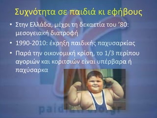 Συχνότητα σε παιδιά κι εφήβους
• Στην Ελλάδα, μέχρι τη δεκαετία του ’80:
μεσογειακή διατροφή
• 1990-2010: έκρηξη παιδικής παχυσαρκίας
• Παρά την οικονομική κρίση, το 1/3 περίπου
αγοριών και κοριτσιών είναι υπέρβαρα ή
παχύσαρκα
 