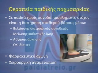 Θεραπεία παιδικής παχυσαρκίας
• Σε παιδιά χωρίς συνοδά προβλήματα, στόχος
είναι η διατήρηση σταθερού βάρους μέσω:
– Βελτίωσης διατροφικών συνηθειών
– Μείωσης καθιστικής ζωής
– Αύξησης άσκησης
– ΟΧΙ δίαιτες
• Φαρμακευτική αγωγή
• Χειρουργική αντιμετώπιση
 
