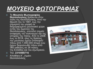 ΜΟΥΣΕΙΟ ΦΩΤΟΓΡΑΦΙΑΣ
 Το Μουσείο Φωτογραφίας
Θεσσαλονίκης βρίσκεται στην
πόλη της Θεσσαλονίκης. Από την
ίδρυσή του το 1997, έως την
σημερινή του μορφή σε
διαμορφωμένο μουσειακό χώρο
εντός του λιμανιού της
Θεσσαλονίκης, αποτελεί σημείο
αναφοράς του πολιτισμού και της
ιστορίας της πόλης. Από το 2006
έως το 2014, όλες τις δράσεις
του μουσείου έχουν επισκεφτεί
πάνω από 1.000.000 άτομα ενώ
έχουν διοργανωθεί πάνω από
360 εκθέσεις σε 26 πόλεις
της Ελλάδας και του εξωτερικού.
 Τηλ. 2310566716
 Αποθήκη Α΄ ,Λιμάνι
Θεσσαλονίκης
 