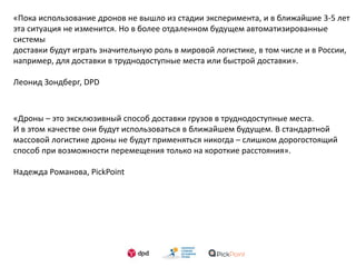 «Пока использование дронов не вышло из стадии эксперимента, и в ближайшие 3-5 лет
эта ситуация не изменится. Но в более отдаленном будущем автоматизированные
системы
доставки будут играть значительную роль в мировой логистике, в том числе и в России,
например, для доставки в труднодоступные места или быстрой доставки».
Леонид Зондберг, DPD
«Дроны – это эксклюзивный способ доставки грузов в труднодоступные места.
И в этом качестве они будут использоваться в ближайшем будущем. В стандартной
массовой логистике дроны не будут применяться никогда – слишком дорогостоящий
способ при возможности перемещения только на короткие расстояния».
Надежда Романова, PickPoint
 
