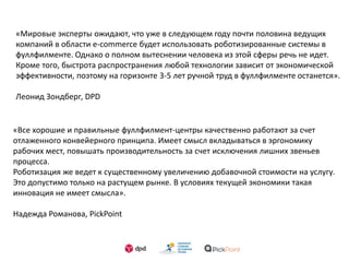 «Мировые эксперты ожидают, что уже в следующем году почти половина ведущих
компаний в области e-commerce будет использовать роботизированные системы в
фуллфилменте. Однако о полном вытеснении человека из этой сферы речь не идет.
Кроме того, быстрота распространения любой технологии зависит от экономической
эффективности, поэтому на горизонте 3-5 лет ручной труд в фуллфилменте останется».
Леонид Зондберг, DPD
«Все хорошие и правильные фуллфилмент-центры качественно работают за счет
отлаженного конвейерного принципа. Имеет смысл вкладываться в эргономику
рабочих мест, повышать производительность за счет исключения лишних звеньев
процесса.
Роботизация же ведет к существенному увеличению добавочной стоимости на услугу.
Это допустимо только на растущем рынке. В условиях текущей экономики такая
инновация не имеет смысла».
Надежда Романова, PickPoint
 
