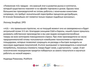 «Появление m2c продаж - это важный этап в развитии рынка e-commerce,
который существенно повлияет и на офлайн-торговлю в целом. Однако пока
большинство производителей не готовы работать с конечными клиентами
напрямую, что требует значительной перестройки процессов дистрибуции.
В течение ближайших лет появятся только первые подобные магазины».
Леонид Зондберг, DPD
«m2c – это правильная стратегия, но на текущий момент она не своевременна и будет
актуальной позже 3-5 лет. Благодаря санкциям США и Европы, нашей стране пришлось
развивать собственное производство и мы уже видим конкурентоспособные
товары во всех категориях повседневного спроса. При этом производители из числа
предпринимателей готовы пользоваться новейшими технологиями и торговыми
площадками, которые позволяют сокращать их расходы и быстрее выходить на
массовую аудиторию покупателей. В итоге выигрывает и производитель и конечный
потребитель, поскольку стоимость товара будет ниже, а доступность – шире. А вот
классическим посредникам придется побороться за своего покупателя и научиться
работать на низкой марже».
Надежда Романова, PickPoint
 