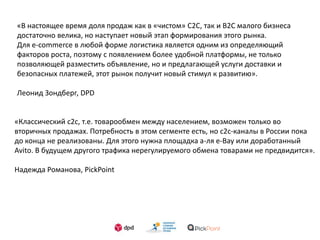 «В настоящее время доля продаж как в «чистом» С2С, так и В2С малого бизнеса
достаточно велика, но наступает новый этап формирования этого рынка.
Для e-commerce в любой форме логистика является одним из определяющий
факторов роста, поэтому с появлением более удобной платформы, не только
позволяющей разместить объявление, но и предлагающей услуги доставки и
безопасных платежей, этот рынок получит новый стимул к развитию».
Леонид Зондберг, DPD
«Классический c2c, т.е. товарообмен между населением, возможен только во
вторичных продажах. Потребность в этом сегменте есть, но c2c-каналы в России пока
до конца не реализованы. Для этого нужна площадка а-ля e-Bay или доработанный
Avito. В будущем другого трафика нерегулируемого обмена товарами не предвидится».
Надежда Романова, PickPoint
 