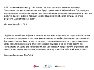 «Области применения Big Data широка во всех отраслях, включая логистику.
Эта технология уже применяется или будет применяться в ближайшем будущем для
построения оптимальных маршрутов, прогнозирования заполнения складов и пунктов
выдачи, оценки рисков, повышения операционной эффективности и, конечно,
решения маркетинговых задач».
Леонид Зондберг, DPD
«Big Data и новейшая информационная экосистема позволят нам хорошо знать своего
пользователя и создавать для него уникальное персонифицированное предложение.
Это значит, что мы будет знать не только, что ему предложить, но и как это сделать.
Какой канал коммуникации для него наиболее удобен в конкретное время и в
зависимости от места его нахождения. Так мы избавим пользователя от рекламного
спама, повысим его лояльность, увеличим частоту полезных действий и продажи».
Надежда Романова, PickPoint
 