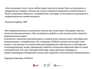«Как показывает опыт, почти любая новая технология может быть использована в
продвижении товаров, поэтому как только откроется возможность более близко и
более оперативно общаться с потребителем, она будет использована в рекламных и
информационных коммуникациях».
Леонид Зондберг, DPD
«Все информационные и рекламные каналы уже существуют, благодаря чему мы
получили омниканальность. Вот инструменты работы в этих каналах могут появится
принципиально новые.
В целом же, компании заинтересованы в привлечении каналов своих партнёров для
коммуникации с потребителем. Так, например, PickPoint активно использует свои
каналы и экспертизу по покупателям для продвижения собственных и партнёрских
спецпредложений, акций, проведения опросов и получения обратной связи от своих
пользователей. Это стало трендом 2016 года, когда компании-продавцы и
сервис-провайдеры объединяют каналы для широкой и качественной коммуникации».
Надежда Романова, PickPoint
 