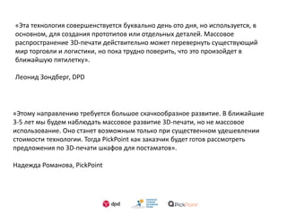 «Эта технология совершенствуется буквально день ото дня, но используется, в
основном, для создания прототипов или отдельных деталей. Массовое
распространение 3D-печати действительно может перевернуть существующий
мир торговли и логистики, но пока трудно поверить, что это произойдет в
ближайшую пятилетку».
Леонид Зондберг, DPD
«Этому направлению требуется большое скачкообразное развитие. В ближайшие
3-5 лет мы будем наблюдать массовое развитие 3D-печати, но не массовое
использование. Оно станет возможным только при существенном удешевлении
стоимости технологии. Тогда PickPoint как заказчик будет готов рассмотреть
предложения по 3D-печати шкафов для постаматов».
Надежда Романова, PickPoint
 