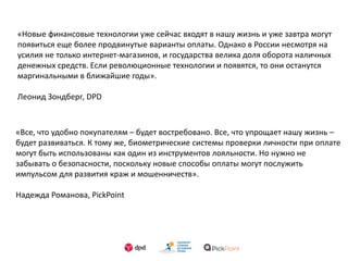 «Новые финансовые технологии уже сейчас входят в нашу жизнь и уже завтра могут
появиться еще более продвинутые варианты оплаты. Однако в России несмотря на
усилия не только интернет-магазинов, и государства велика доля оборота наличных
денежных средств. Если революционные технологии и появятся, то они останутся
маргинальными в ближайшие годы».
Леонид Зондберг, DPD
«Все, что удобно покупателям – будет востребовано. Все, что упрощает нашу жизнь –
будет развиваться. К тому же, биометрические системы проверки личности при оплате
могут быть использованы как один из инструментов лояльности. Но нужно не
забывать о безопасности, поскольку новые способы оплаты могут послужить
импульсом для развития краж и мошенничеств».
Надежда Романова, PickPoint
 
