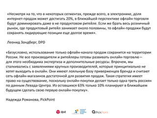 «Несмотря на то, что в некоторых сегментах, прежде всего, в электронике, доля
интернет-продаж может достигать 20%, в ближайшей перспективе офлайн-торговля
будут доминировать даже в не продуктовом ритейле. Если же брать весь розничный
рынок, где продуктовый ритейл занимает около половины, то офлайн-продажи будут
сохранять лидирующие позиции еще долгое время».
Леонид Зондберг, DPD
«Безусловно, использование только офлайн-канала продаж сохранится на территории
России. Не все производители и ритейлеры готовы развивать онлайн-торговлю –
для этого необходима экспертиза и дополнительные ресурсы. Впрочем, мы
сталкивались с заявлениями крупных производителей, которые принципиально не
хотят выходить в онлайн. Они имеют лояльную базу приверженцев бренда и считают
сеть офлайн-магазинов достаточной для развития продаж. Такая стратегия имеет
право на существование, поскольку онлайн-покупки делает только одна треть россиян
по данным Левада-Центра. Из оставшихся 63% только 10% планируют в ближайшем
будущем сделать свою первую онлайн-покупку».
Надежда Романова, PickPoint
 