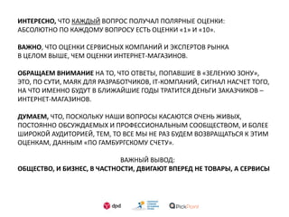 ИНТЕРЕСНО, ЧТО КАЖДЫЙ ВОПРОС ПОЛУЧАЛ ПОЛЯРНЫЕ ОЦЕНКИ:
АБСОЛЮТНО ПО КАЖДОМУ ВОПРОСУ ЕСТЬ ОЦЕНКИ «1» И «10».
ВАЖНО, ЧТО ОЦЕНКИ СЕРВИСНЫХ КОМПАНИЙ И ЭKСПЕРТОВ РЫНКА
В ЦЕЛОМ ВЫШЕ, ЧЕМ ОЦЕНКИ ИНТЕРНЕТ-МАГАЗИНОВ.
ОБРАЩАЕМ ВНИМАНИЕ НА ТО, ЧТО ОТВЕТЫ, ПОПАВШИЕ В «ЗЕЛЕНУЮ ЗОНУ»,
ЭТО, ПО СУТИ, МАЯК ДЛЯ РАЗРАБОТЧИКОВ, IT-КОМПАНИЙ, СИГНАЛ НАСЧЕТ ТОГО,
НА ЧТО ИМЕННО БУДУТ В БЛИЖАЙШИЕ ГОДЫ ТРАТИТСЯ ДЕНЬГИ ЗАКАЗЧИКОВ –
ИНТЕРНЕТ-МАГАЗИНОВ.
ДУМАЕМ, ЧТО, ПОСКОЛЬКУ НАШИ ВОПРОСЫ КАСАЮТСЯ ОЧЕНЬ ЖИВЫХ,
ПОСТОЯННО ОБСУЖДАЕМЫХ И ПРОФЕССИОНАЛЬНЫМ СООБЩЕСТВОМ, И БОЛЕЕ
ШИРОКОЙ АУДИТОРИЕЙ, ТЕМ, ТО ВСЕ МЫ НЕ РАЗ БУДЕМ ВОЗВРАЩАТЬСЯ К ЭТИМ
ОЦЕНКАМ, ДАННЫМ «ПО ГАМБУРГСКОМУ СЧЕТУ».
ВАЖНЫЙ ВЫВОД:
ОБЩЕСТВО, И БИЗНЕС, В ЧАСТНОСТИ, ДВИГАЮТ ВПЕРЕД НЕ ТОВАРЫ, А СЕРВИСЫ
 