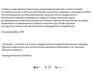 «Сейчас в мире изучают перспективы использования блокчейн в цепях поставок,
что может включать в себя уже работающие технологии, например, штрихкоды или RFID.
Эта инновационная система обеспечивает высокую степень прозрачности и
безопасности процесса прохождения товара от стадии подготовки сырья
до приобретения конечным покупателем. В более отдаленной перспективе мы видим
возможность ее применения и в области логистики для онлайн-торговли,
как одного из этапов этой единой цепочки производства и потребления».
Леонид Зондберг, DPD
«Блокчейн – отличная технология, которую активно внедряют финансовые структуры.
Однако ее доступность для логистических компаний в ближайшие 5 лет вызывает
большие сомнения».
Надежда Романова, PickPoint
 